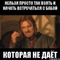 нельзя просто так взять и начать встречаться с бабой которая не даёт