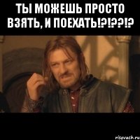 ты можешь просто взять, и поехать!?!??!? 