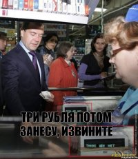 три рубля потом занесу, извините