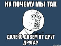 ну почему мы так далеко дивем от друг друга?