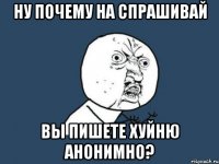 ну почему на спрашивай вы пишете хуйню анонимно?