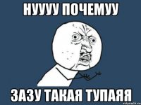 нуууу почемуу зазу такая тупаяя