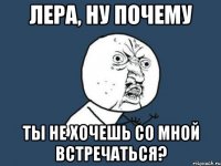 лера, ну почему ты не хочешь со мной встречаться?