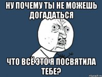 ну почему ты не можешь догадаться что всё это я посвятила тебе?