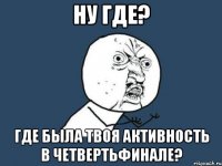 ну где? где была твоя активность в четвертьфинале?