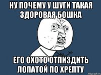 ну почему у шуги такая здоровая бошка его охото отпиздить лопатой по хрепту