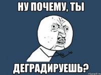 ну почему, ты деградируешь?