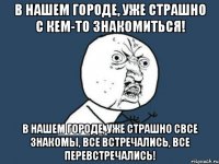 в нашем городе, уже страшно с кем-то знакомиться! в нашем городе, уже страшно свсе знакомы, все встречались, все перевстречались!