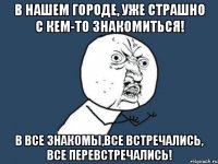 в нашем городе, уже страшно с кем-то знакомиться! в все знакомы,все встречались, все перевстречались!