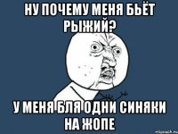 ну почему меня бьёт рыжий? у меня бля одни синяки на жопе