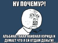 ну почему?! альбина такая наивная курица и думает что я ей отдам деньги!