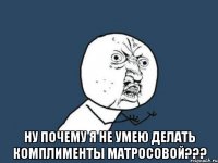  ну почему я не умею делать комплименты матросовой???