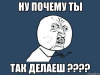 ну почему ты так делаеш ???