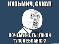 кузьмич, сука!! почему же ты такой тупой еблан!!??