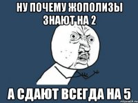 ну почему жополизы знают на 2 а сдают всегда на 5