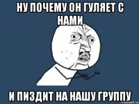 ну почему он гуляет с нами и пиздит на нашу группу