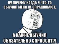 ну почему когда я что-то выучил меня не спрашивают, а как не выучил обязательно спроосят?!