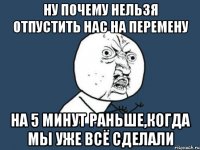 ну почему нельзя отпустить нас на перемену на 5 минут раньше,когда мы уже всё сделали