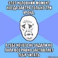 этот неловкий момент когда завтра только три урока. а тебе нечего не задали но папа всё равно заставляет тебя читать