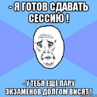 - я готов сдавать сессию ! - у тебя еще пару экзаменов долгом висят !