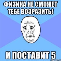 физика не сможет тебе возразить! и поставит 5