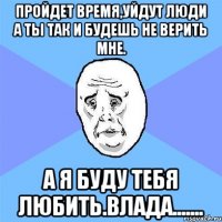 пройдет время,уйдут люди а ты так и будешь не верить мне. а я буду тебя любить.влада.......