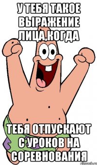 у тебя такое выражение лица,когда тебя отпускают с уроков на соревнования