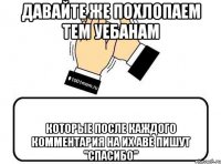 давайте же похлопаем тем уебанам которые после каждого комментария на их аве пишут "спасибо"