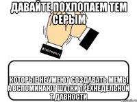 давайте похлопаем тем серым которые не умеют создавать мемы а вспоминают шутки трёхнедельной т давности