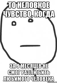 то неловкое чувство, когда за 9 месяцев не смог разлюбить любимого человека