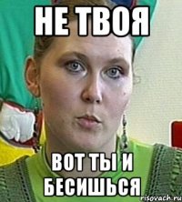 не твоя вот ты и бесишься