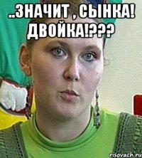 ..значит , сынка! двойка!??? 