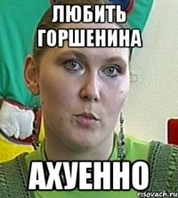 любить горшенина ахуенно