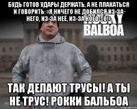 будь готов удары держать, а не плакаться и говорить: «я ничего не добился из-за него, из-за неё, из-за кого-то!» так делают трусы! а ты не трус! рокки бальбоа