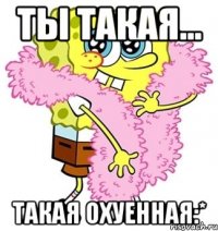 ты такая... такая охуенная:*