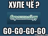 хуле чё ? go-go-go-go