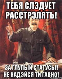 тебя слэдует расстрэлять! за глупый статусы! не надэйся ти гавно!