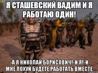 я сташевский вадим и я работаю один! -а я николай борисович!-и я!-и мне похуй будете работать вместе