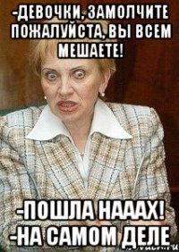 -девочки, замолчите пожалуйста, вы всем мешаете! -пошла нааах! -на самом деле