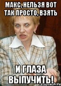 макс, нельзя вот так просто, взять и глаза выпучить!