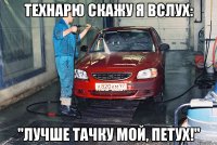 технарю скажу я вслух: "лучше тачку мой, петух!"