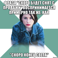 фраза "скоро будет снят с продажи" воспринимается примерно так же, как "скоро конец света"