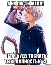 а ну пусти меня! нет,я буду тискать тебя полностью :3