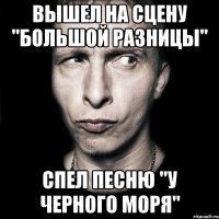 вышел на сцену "большой разницы" спел песню "у черного моря"