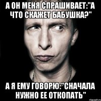 а он меня спрашивает:"а что скажет бабушка?" а я ему говорю:"сначала нужно ее откопать"