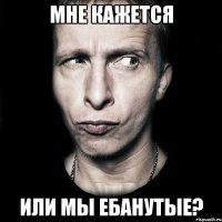 мне кажется или мы ебанутые?