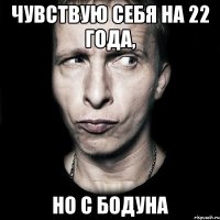 чувствую себя на 22 года, но с бодуна