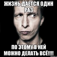 жизнь дается один раз по этому в ней можно делать всё!!!