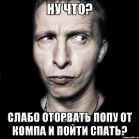 ну что? слабо оторвать попу от компа и пойти спать?