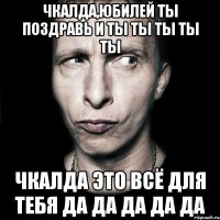 чкалда,юбилей ты поздравь и ты ты ты ты ты чкалда это всё для тебя да да да да да